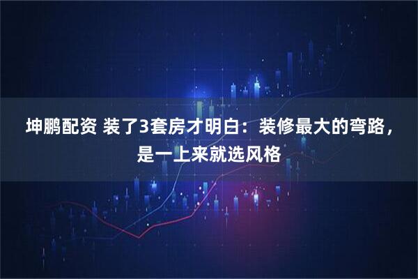 坤鹏配资 装了3套房才明白：装修最大的弯路，是一上来就选风格