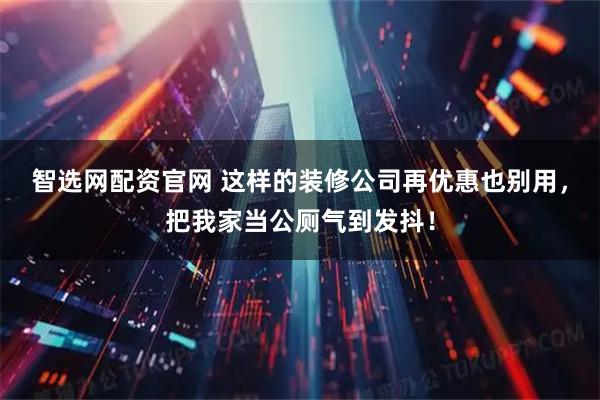 智选网配资官网 这样的装修公司再优惠也别用，把我家当公厕气到发抖！