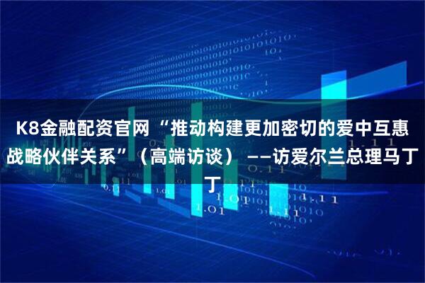 K8金融配资官网 “推动构建更加密切的爱中互惠战略伙伴关系”（高端访谈） ——访爱尔兰总理马丁