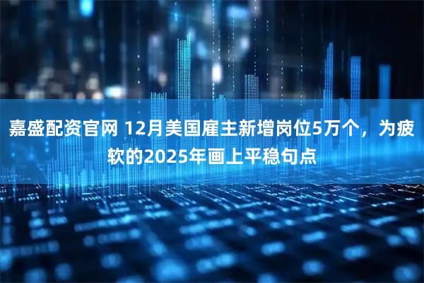 嘉盛配资官网 12月美国雇主新增岗位5万个，为疲软的2025年画上平稳句点
