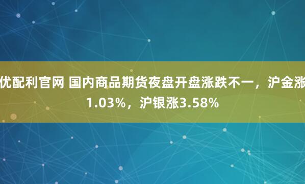 优配利官网 国内商品期货夜盘开盘涨跌不一，沪金涨1.03%，沪银涨3.58%