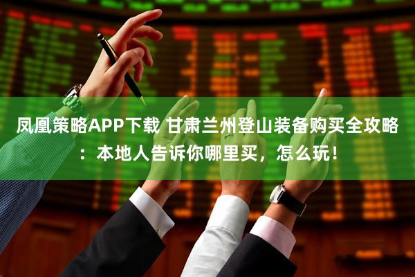 凤凰策略APP下载 甘肃兰州登山装备购买全攻略：本地人告诉你哪里买，怎么玩！