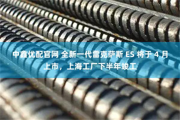 中鑫优配官网 全新一代雷克萨斯 ES 将于 4 月上市，上海工厂下半年竣工