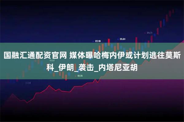 国融汇通配资官网 媒体曝哈梅内伊或计划逃往莫斯科_伊朗_袭击_内塔尼亚胡