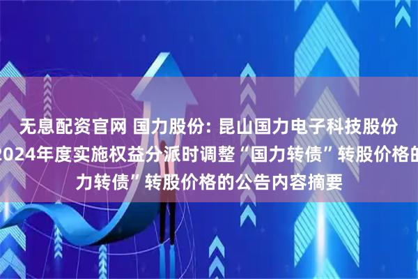 无息配资官网 国力股份: 昆山国力电子科技股份有限公司关于2024年度实施权益分派时调整“国力转债”转股价格的公告内容摘要