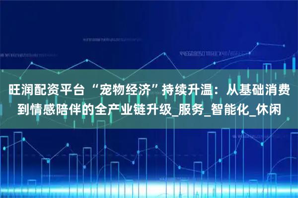 旺润配资平台 “宠物经济”持续升温：从基础消费到情感陪伴的全产业链升级_服务_智能化_休闲