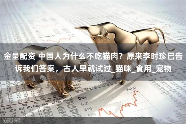 金呈配资 中国人为什么不吃猫肉？原来李时珍已告诉我们答案，古人早就试过_猫咪_食用_宠物