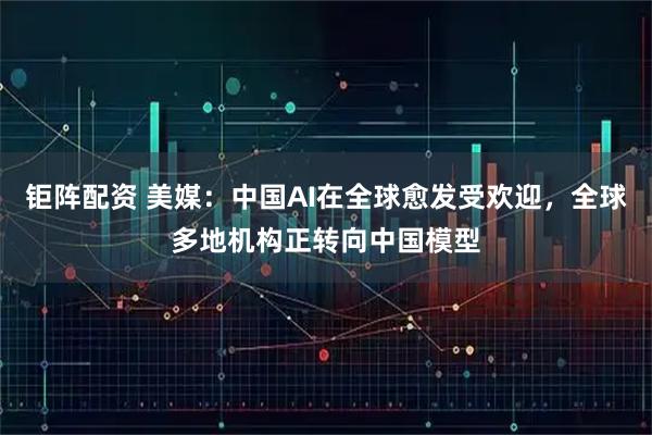 钜阵配资 美媒：中国AI在全球愈发受欢迎，全球多地机构正转向中国模型