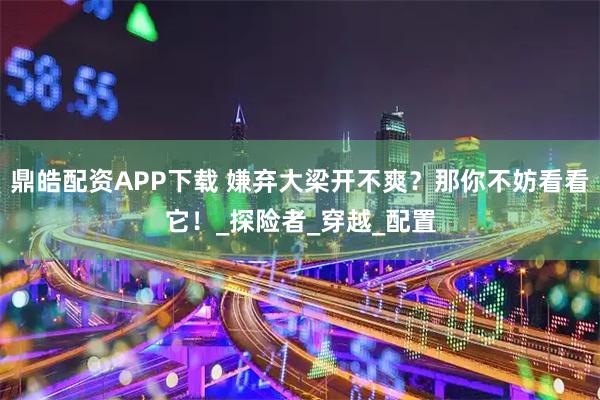 鼎皓配资APP下载 嫌弃大梁开不爽？那你不妨看看它！_探险者_穿越_配置