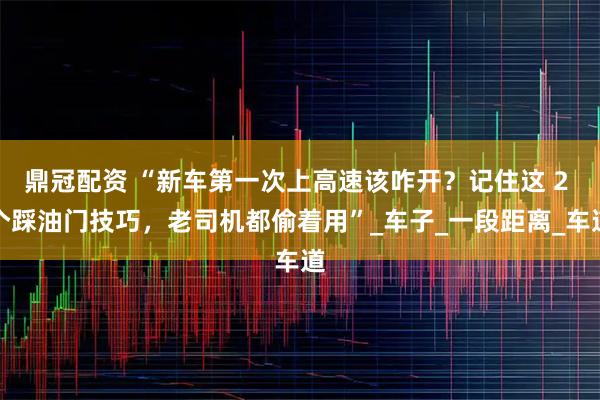 鼎冠配资 “新车第一次上高速该咋开？记住这 2 个踩油门技巧，老司机都偷着用”_车子_一段距离_车道