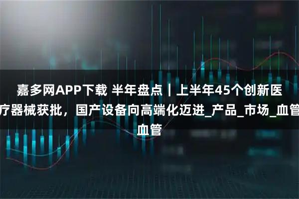 嘉多网APP下载 半年盘点｜上半年45个创新医疗器械获批，国产设备向高端化迈进_产品_市场_血管