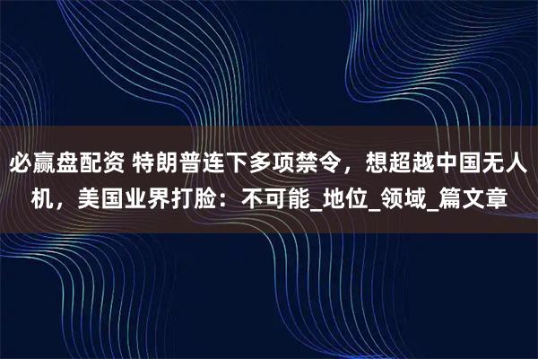 必赢盘配资 特朗普连下多项禁令，想超越中国无人机，美国业界打脸：不可能_地位_领域_篇文章