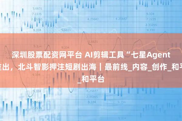 深圳股票配资网平台 AI剪辑工具“七星Agent”推出，北斗智影押注短剧出海｜最前线_内容_创作_和平台