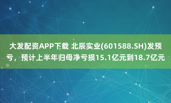 大发配资APP下载 北辰实业(601588.SH)发预亏，预计上半年归母净亏损15.1亿元到18.7亿元