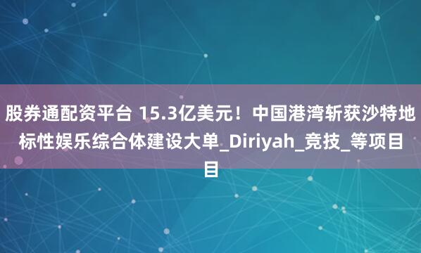 股券通配资平台 15.3亿美元！中国港湾斩获沙特地标性娱乐综合体建设大单_Diriyah_竞技_等项目