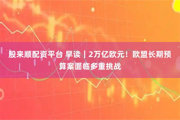 股来顺配资平台 早读｜2万亿欧元！欧盟长期预算案面临多重挑战