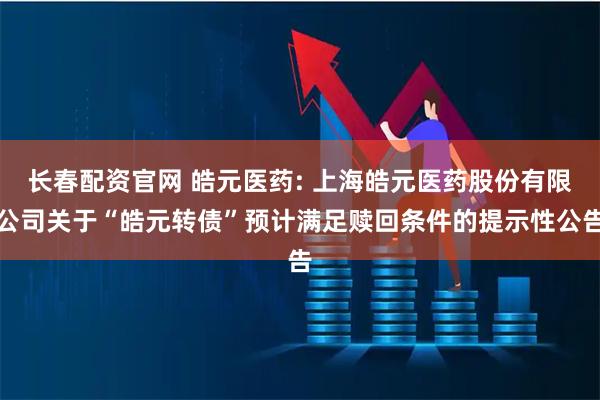 长春配资官网 皓元医药: 上海皓元医药股份有限公司关于“皓元转债”预计满足赎回条件的提示性公告
