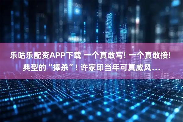 乐咕乐配资APP下载 一个真敢写! 一个真敢接! 典型的“捧杀”! 许家印当年可真威风…