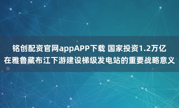 铭创配资官网appAPP下载 国家投资1.2万亿在雅鲁藏布江下游建设梯级发电站的重要战略意义