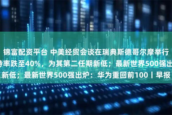 锦富配资平台 中美经贸会谈在瑞典斯德哥尔摩举行；民调显示特朗普支持率跌至40%，为其第二任期新低；最新世界500强出炉：华为重回前100丨早报