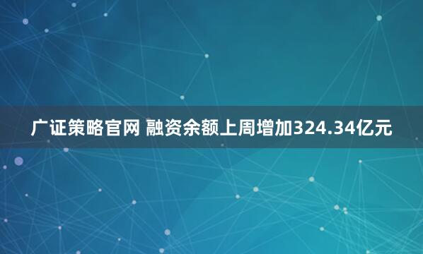 广证策略官网 融资余额上周增加324.34亿元