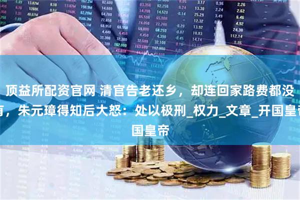 顶益所配资官网 清官告老还乡，却连回家路费都没有，朱元璋得知后大怒：处以极刑_权力_文章_开国皇帝