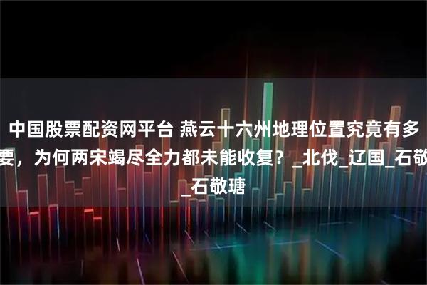 中国股票配资网平台 燕云十六州地理位置究竟有多重要，为何两宋竭尽全力都未能收复？_北伐_辽国_石敬瑭