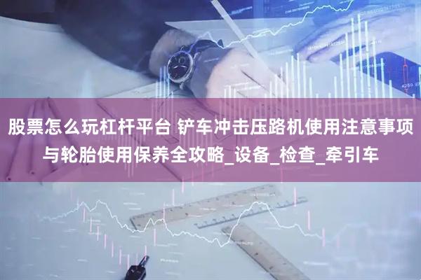 股票怎么玩杠杆平台 铲车冲击压路机使用注意事项与轮胎使用保养全攻略_设备_检查_牵引车