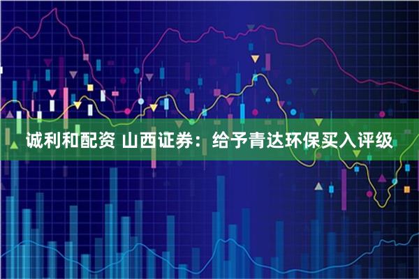 诚利和配资 山西证券：给予青达环保买入评级