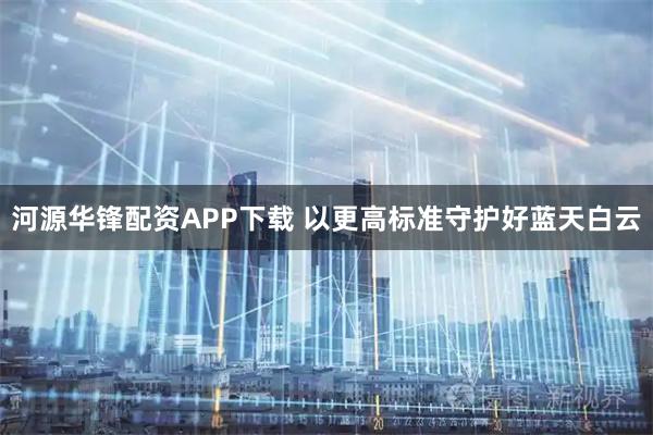 河源华锋配资APP下载 以更高标准守护好蓝天白云