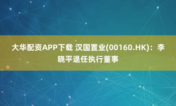 大华配资APP下载 汉国置业(00160.HK)：李晓平退任执行董事