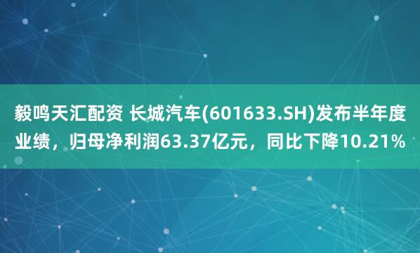 毅鸣天汇配资 长城汽车(601633.SH)发布半年度业绩，归母净利润63.37亿元，同比下降10.21%