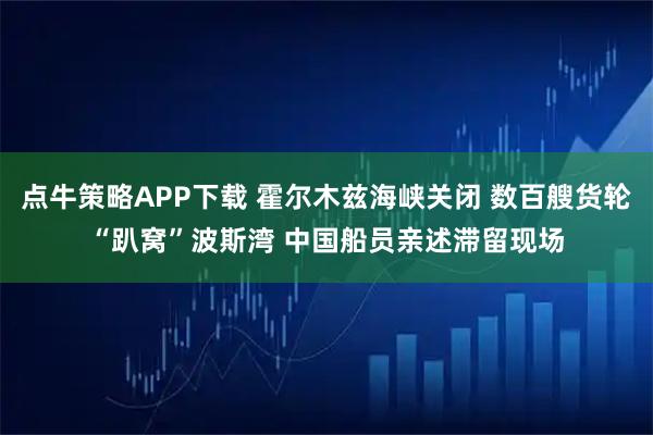 点牛策略APP下载 霍尔木兹海峡关闭 数百艘货轮“趴窝”波斯湾 中国船员亲述滞留现场