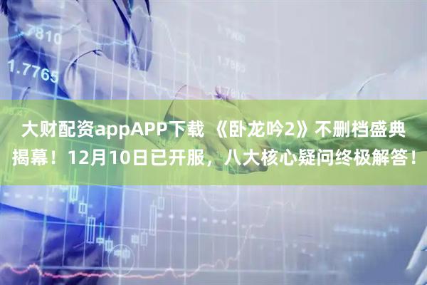 大财配资appAPP下载 《卧龙吟2》不删档盛典揭幕！12月10日已开服，八大核心疑问终极解答！