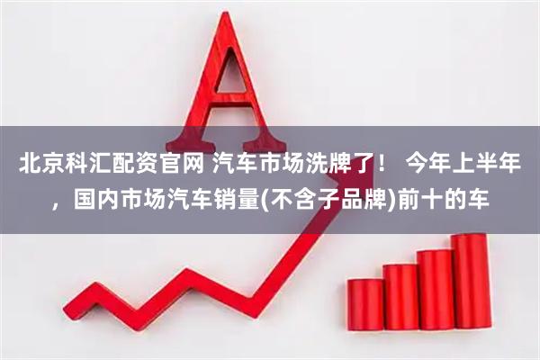 北京科汇配资官网 汽车市场洗牌了！ 今年上半年，国内市场汽车销量(不含子品牌)前十的车