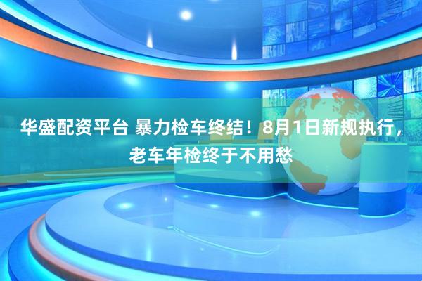 华盛配资平台 暴力检车终结！8月1日新规执行，老车年检终于不用愁