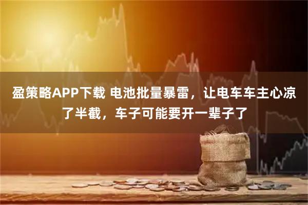盈策略APP下载 电池批量暴雷，让电车车主心凉了半截，车子可能要开一辈子了